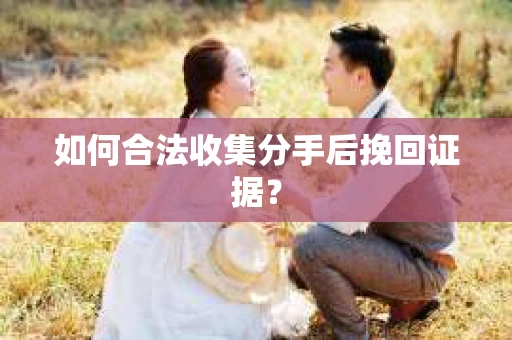 如何合法收集分手后挽回证据？
