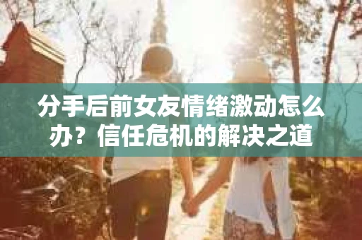 分手后前女友情绪激动怎么办？信任危机的解决之道