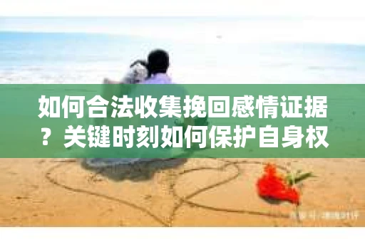 如何合法收集挽回感情证据？关键时刻如何保护自身权益？