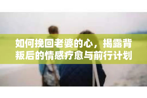 如何挽回老婆的心，揭露背叛后的情感疗愈与前行计划