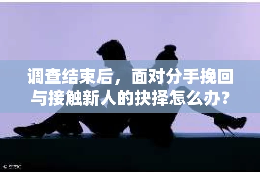 调查结束后，面对分手挽回与接触新人的抉择怎么办？