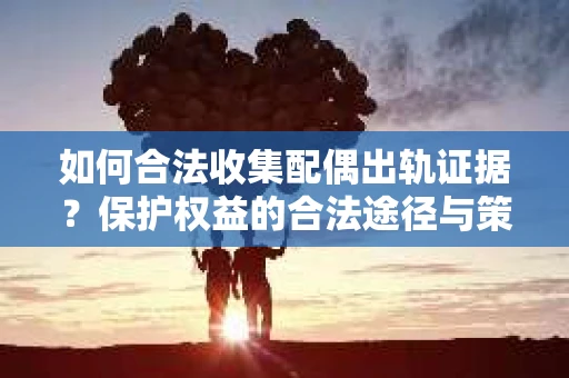 如何合法收集配偶出轨证据？保护权益的合法途径与策略