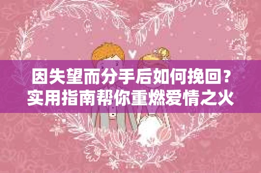 因失望而分手后如何挽回？实用指南帮你重燃爱情之火
