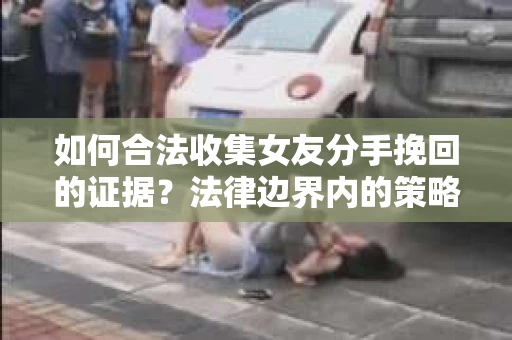 如何合法收集女友分手挽回的证据？法律边界内的策略与技巧