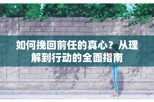 如何挽回前任的真心？从理解到行动的全面指南