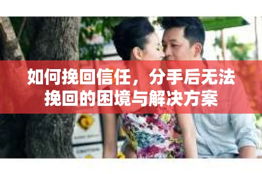 如何挽回信任，分手后无法挽回的困境与解决方案