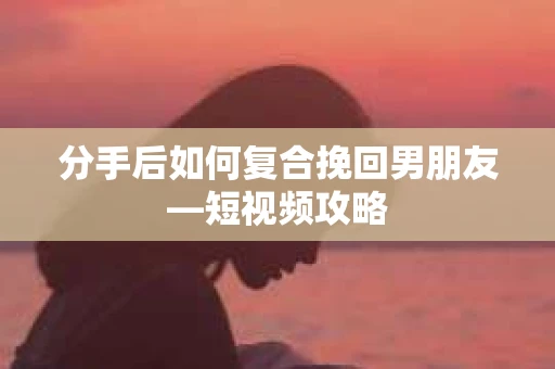 分手后如何复合挽回男朋友—短视频攻略