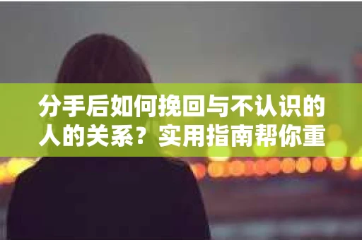 分手后如何挽回与不认识的人的关系?实用指南帮你重拾失去的联结 分手后如何挽回与不认识的人的关系?实用指南帮你重拾失去的联结
