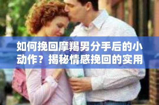 如何挽回摩羯男分手后的小动作？揭秘情感挽回的实用策略