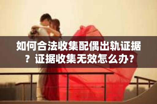 如何合法收集配偶出轨证据？证据收集无效怎么办？