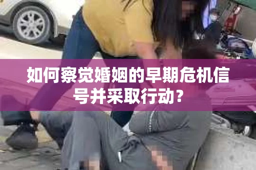 如何察觉婚姻的早期危机信号并采取行动？