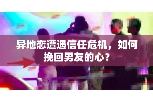 异地恋遭遇信任危机，如何挽回男友的心？