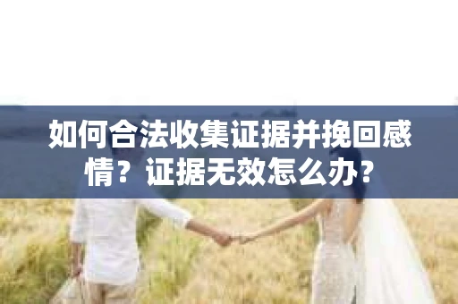 如何合法收集证据并挽回感情？证据无效怎么办？