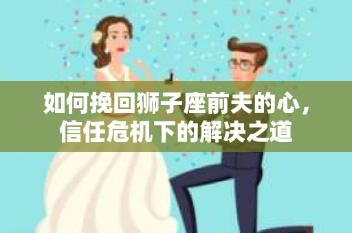 如何挽回狮子座前夫的心，信任危机下的解决之道