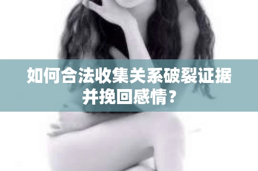 如何合法收集关系破裂证据并挽回感情？