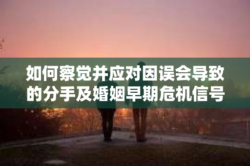如何察觉并应对因误会导致的分手及婚姻早期危机信号？