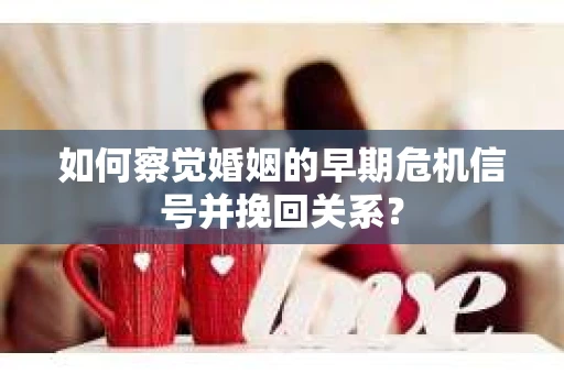 如何察觉婚姻的早期危机信号并挽回关系？