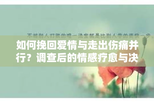 如何挽回爱情与走出伤痛并行？调查后的情感疗愈与决策指南