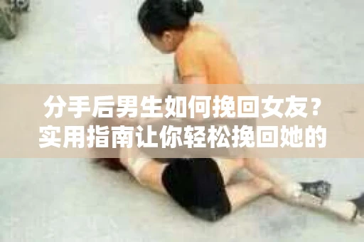 分手后男生如何挽回女友？实用指南让你轻松挽回她的心