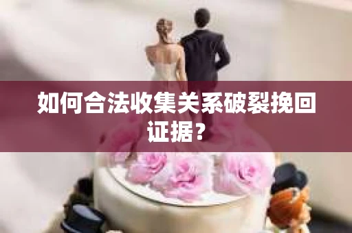 如何合法收集关系破裂挽回证据？