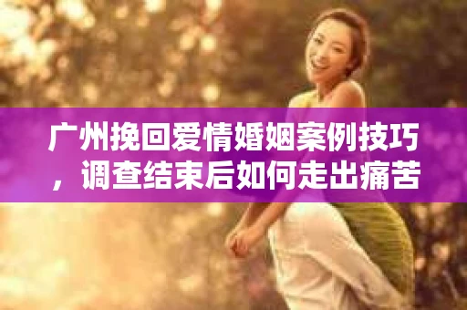 广州挽回爱情婚姻案例技巧，调查结束后如何走出痛苦并做出明智决策？