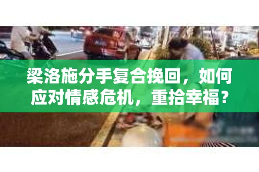 梁洛施分手复合挽回，如何应对情感危机，重拾幸福？