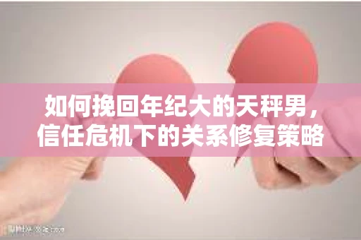 如何挽回年纪大的天秤男，信任危机下的关系修复策略