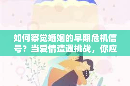 如何察觉婚姻的早期危机信号？当爱情遭遇挑战，你应该怎么办？
