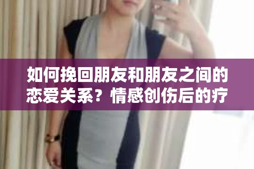 如何挽回朋友和朋友之间的恋爱关系？情感创伤后的疗愈与决策之路