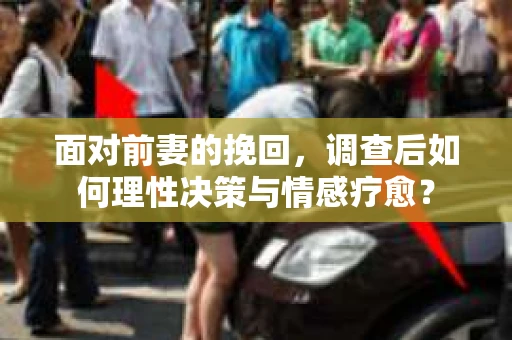 面对前妻的挽回，调查后如何理性决策与情感疗愈？