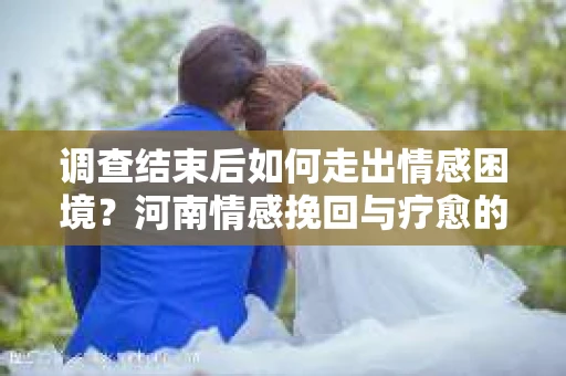 调查结束后如何走出情感困境？河南情感挽回与疗愈的实用方法