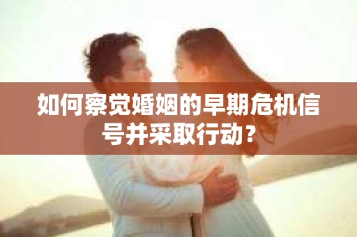 如何察觉婚姻的早期危机信号并采取行动？