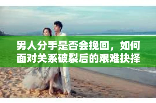 男人分手是否会挽回，如何面对关系破裂后的艰难抉择？