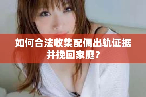 如何合法收集配偶出轨证据并挽回家庭？