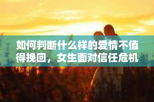 如何判断什么样的爱情不值得挽回，女生面对信任危机怎么办？