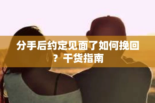 分手后约定见面了如何挽回？干货指南