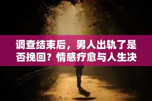 调查结束后，男人出轨了是否挽回？情感疗愈与人生决策的干货指南