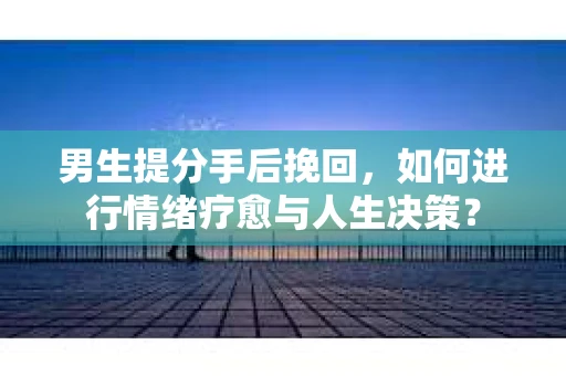 男生提分手后挽回,如何进行情绪疗愈与人生决策? 男生提分手后挽回,如何进行情绪疗愈与人生决策?