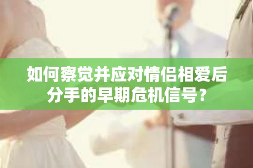 如何察觉并应对情侣相爱后分手的早期危机信号？