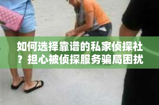 如何选择靠谱的私家侦探社？担心被侦探服务骗局困扰怎么办？
