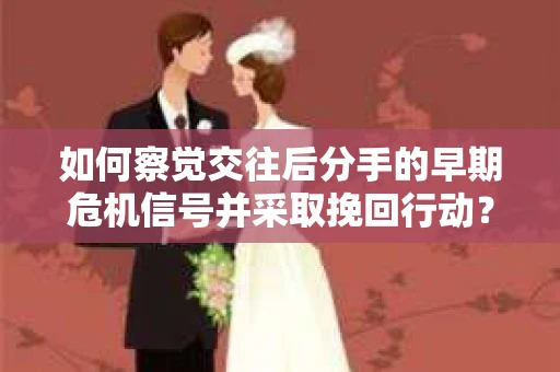 如何察觉交往后分手的早期危机信号并采取挽回行动？