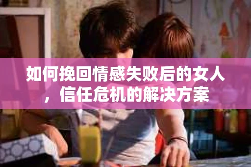 如何挽回情感失败后的女人，信任危机的解决方案