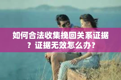 如何合法收集挽回关系证据？证据无效怎么办？