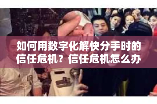 如何用数字化解快分手时的信任危机？信任危机怎么办？