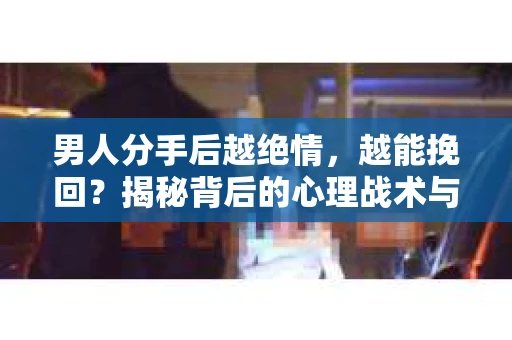 男人分手后越绝情，越能挽回？揭秘背后的心理战术与实际操作