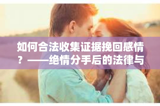 如何合法收集证据挽回感情？——绝情分手后的法律与取证策略
