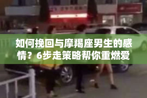 如何挽回与摩羯座男生的感情？6步走策略帮你重燃爱情之火