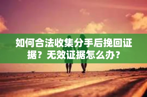 如何合法收集分手后挽回证据？无效证据怎么办？