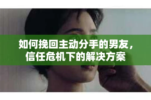 如何挽回主动分手的男友，信任危机下的解决方案