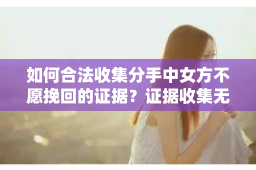 如何合法收集分手中女方不愿挽回的证据？证据收集无效怎么办？